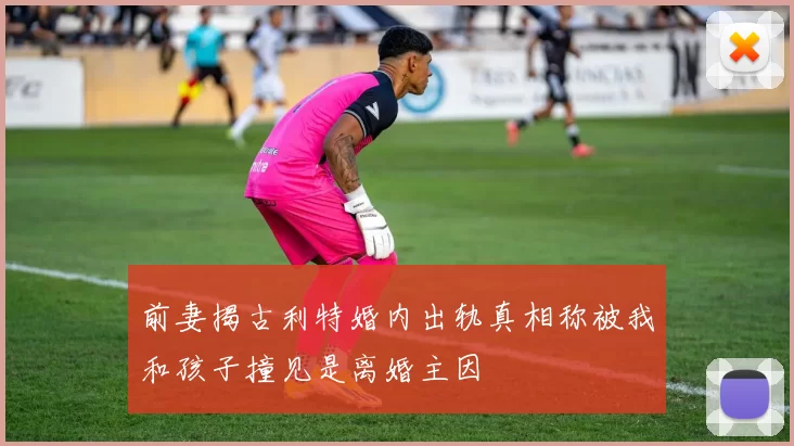 前妻揭古利特婚内出轨真相称被我和孩子撞见是离婚主因