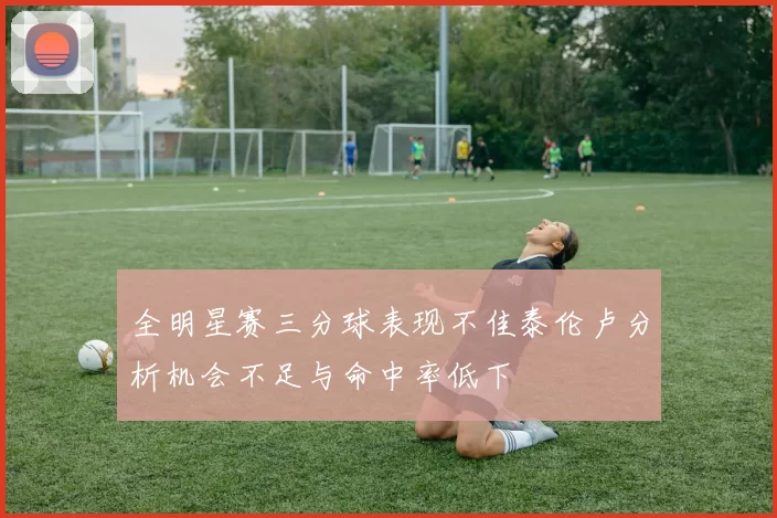 全明星赛三分球表现不佳泰伦卢分析机会不足与命中率低下