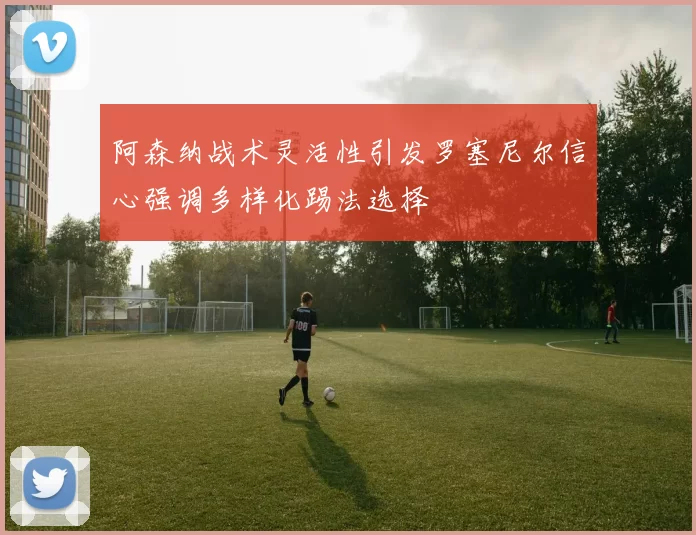 阿森纳战术灵活性引发罗塞尼尔信心强调多样化踢法选择