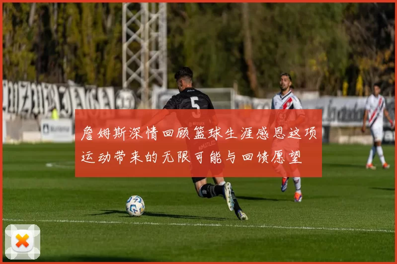 詹姆斯深情回顾篮球生涯感恩这项运动带来的无限可能与回馈愿望