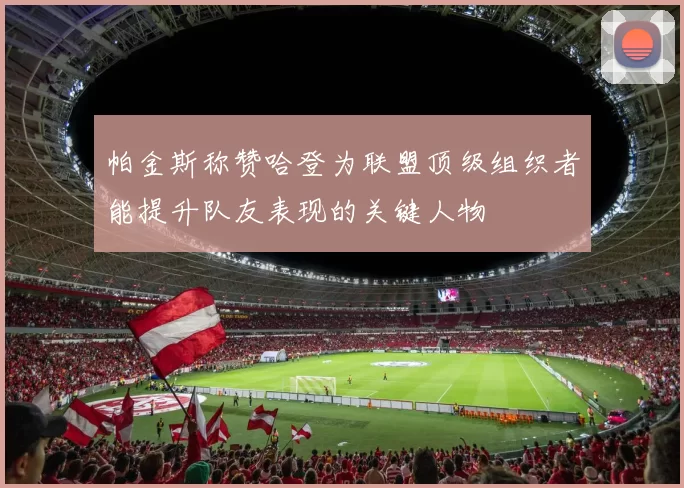 帕金斯称赞哈登为联盟顶级组织者能提升队友表现的关键人物