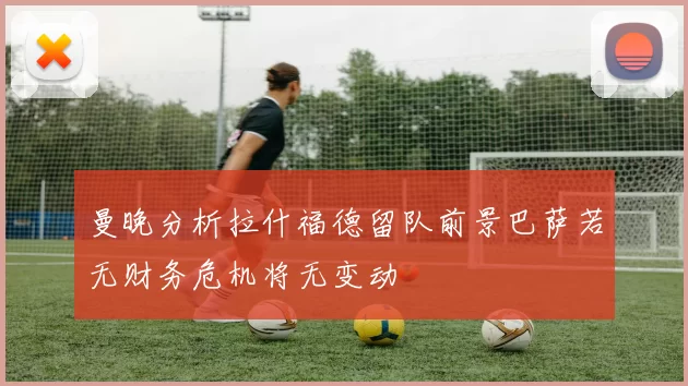 曼晚分析拉什福德留队前景巴萨若无财务危机将无变动