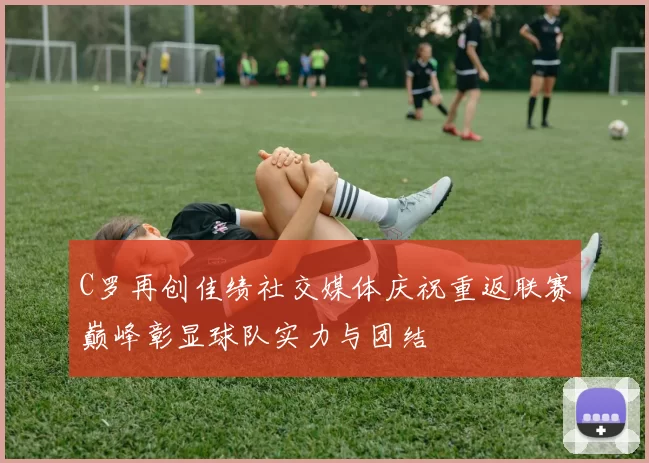 C罗再创佳绩社交媒体庆祝重返联赛巅峰彰显球队实力与团结