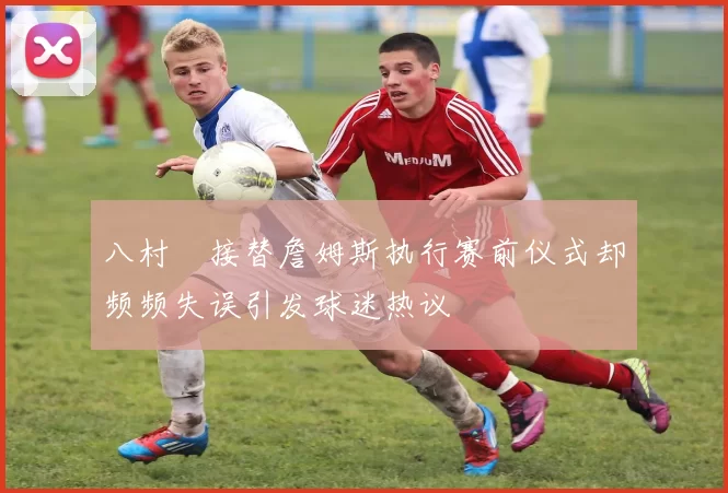八村塁接替詹姆斯执行赛前仪式却频频失误引发球迷热议