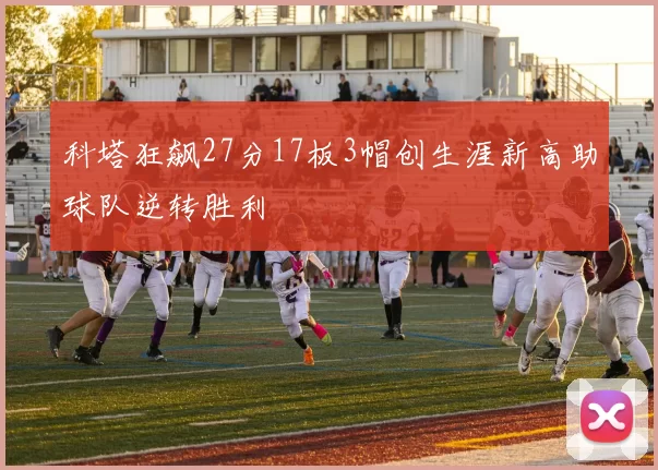 科塔狂飙27分17板3帽创生涯新高助球队逆转胜利