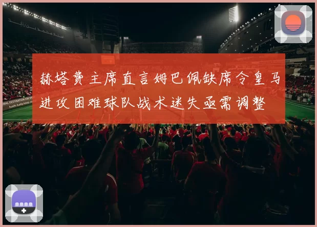赫塔费主席直言姆巴佩缺席令皇马进攻困难球队战术迷失亟需调整
