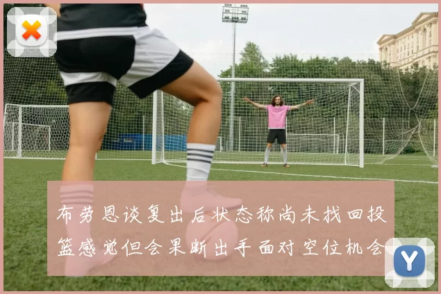 布劳恩谈复出后状态称尚未找回投篮感觉但会果断出手面对空位机会