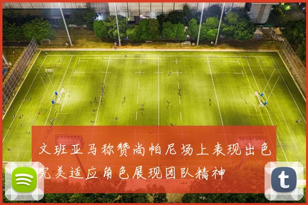 文班亚马称赞尚帕尼场上表现出色完美适应角色展现团队精神