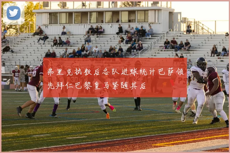 弗里克执教后各队进球统计巴萨领先拜仁巴黎皇马紧随其后