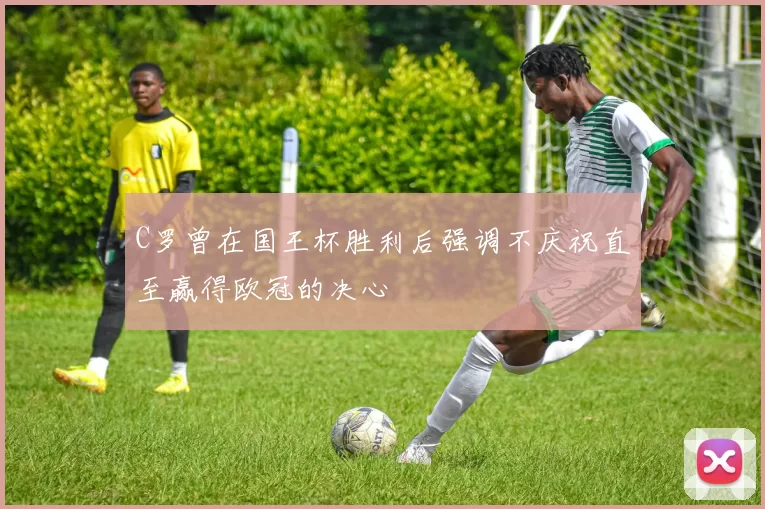 C罗曾在国王杯胜利后强调不庆祝直至赢得欧冠的决心