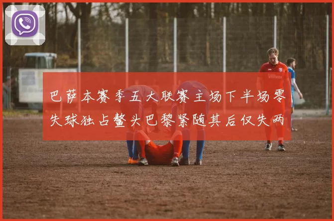 巴萨本赛季五大联赛主场下半场零失球独占鳌头巴黎紧随其后仅失两球