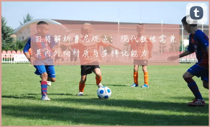旧将解析鲁尼观点：现代教练需兼具内外向特质与多样化能力