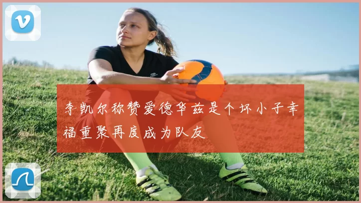 李凯尔称赞爱德华兹是个坏小子幸福重聚再度成为队友