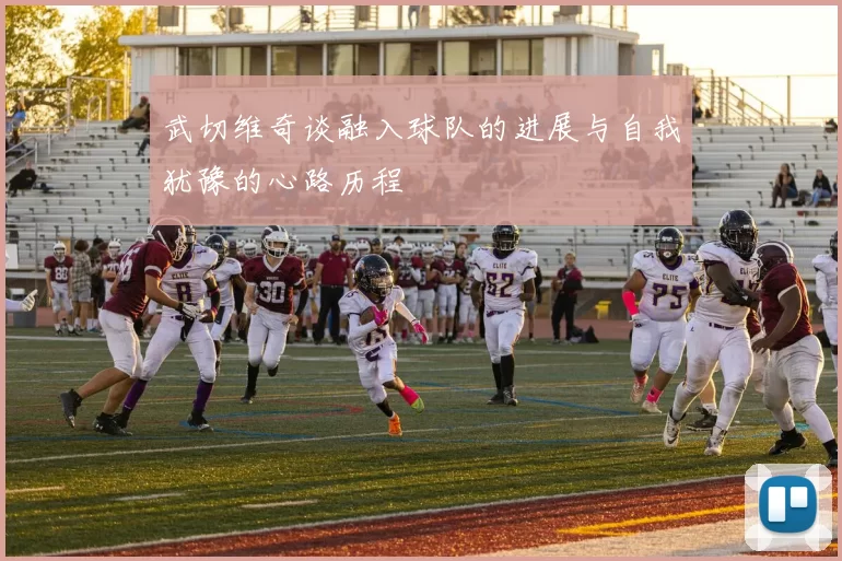 武切维奇谈融入球队的进展与自我犹豫的心路历程